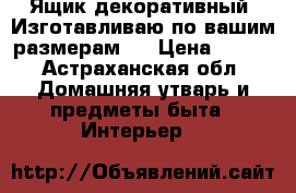 Ящик декоративный. Изготавливаю по вашим размерам.  › Цена ­ 500 - Астраханская обл. Домашняя утварь и предметы быта » Интерьер   